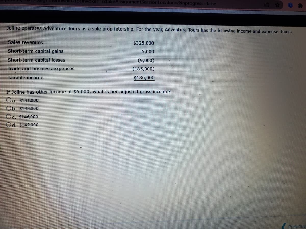 Invoker=&takeAssignmentSessionLocator3D&inprogress%3Dfalse
Joline operates Adventure Tours as a sole proprietorship. For the year, Adventure Tours has the following income and expense items:
Sales revenues
$325,000
Short-term capital gains
5,000
Short-term capital losses
(9,000)
Trade and business expenses
(185,000)
Taxable income
$136,000
If Joline has other income of $6,000, what is her adjusted gross income?
Oa. $141.000
Ob. $143,000
Oc. $146,000
Od. $142,000
Previous
