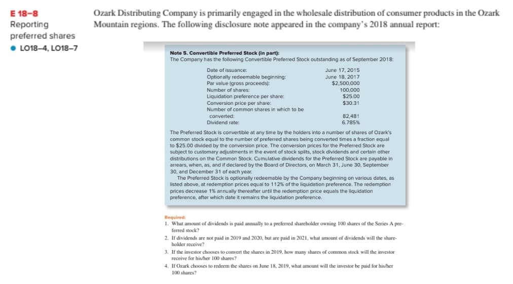 Ozark Distributing Company is primarily engaged in the wholesale distribution of consumer products in the Ozark
Mountain regions. The following disclosure note appeared in the company's 2018 annual report:
E 18-8
Reporting
preferred shares
• LO18-4, LO18–7
Note 5. Convertible Preferred Stock (in part):
The Company has the following Convertible Preferred Stock outstanding as of September 2018:
Date of issuance:
June 17, 2015
Optionally redeemable beginning:
Par value (gross proceeds):
Number of shares:
June 18, 2017
$2,500,000
Liquidation preference per share:
Conversion price per share:
Number of common shares in which to be
100,000
$25.00
$30.31
converted:
82,481
Dividend
rate:
6.785%
The Preferred Stock is convertible at any time by the holders into a number of shares of Ozark's
common stock equal to the number of preferred shares being converted times a fraction equal
to $25.00 divided by the conversion price. The conversion prices for the Preferred Stock are
subject to customary adjustments in the event of stock splits, stock dividends and certain other
distributions on the Common Stock. Cumulative dividends for the Preferred Stock are payable in
arrears, when, as, and if declared by the Board of Directors, on March 31, June 30, September
30, and December 31 of each year.
The Preferred Stock is optionally redeemable by the Company beginning on various dates, as
listed above, at redemption prices equal to 112% of the liquidation preference. The redemption
prices decrease 1% annually thereafter until the redemption price equals the liquidation
preference, after which date it remains the liquidation preference.
Required:
1. What amount of dividends is paid annually to a preferred shareholder owning 100 shares of the Series A pre-
ferred stock?
2. If dividends are not paid in 2019 and 2020, but are paid in 2021, what amount of dividends will the share-
holder receive?
3. If the investor chooses to convert the shares in 2019, how many shares of common stock will the investor
receive for his/her 100 shares?
4. If Ozark chooses to redeem the shares on June 18, 2019, what amount will the investor be paid for his/her
100 shares?
