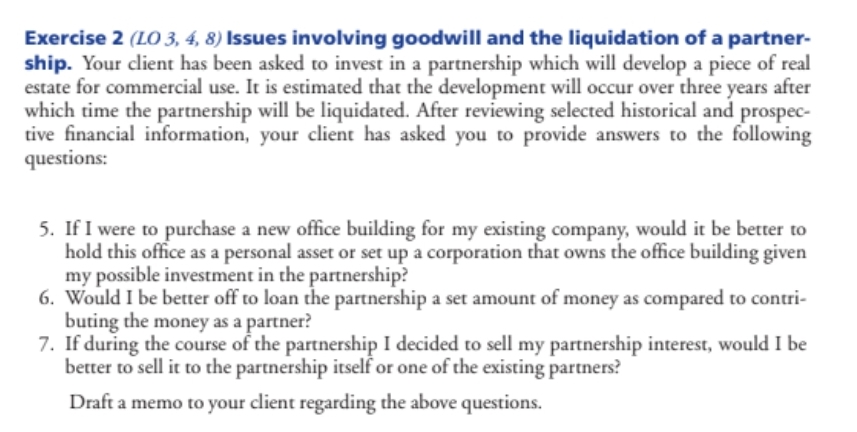 Exercise 2 (LO 3, 4, 8) Issues involving goodwill and the liquidation of a partner-
ship. Your client has been asked to invest in a partnership which will develop a piece of real
estate for commercial use. It is estimated that the development will occur over three years after
which time the partnership will be liquidated. After reviewing selected historical and prospec-
tive financial information, your client has asked you to provide answers to the following
questions:
5. If I were to purchase a new office building for my existing company, would it be better to
hold this office as a personal asset or set up a corporation that owns the office building given
my possible investment in the partnership?
6. Would I be better off to loan the partnership a set amount of money as compared to contri-
buting the money as a partner?
7. If during the course of the partnership I decided to sell my partnership interest, would I be
better to sell it to the partnership itself or one of the existing partners?
Draft a memo to your client regarding the above questions.
