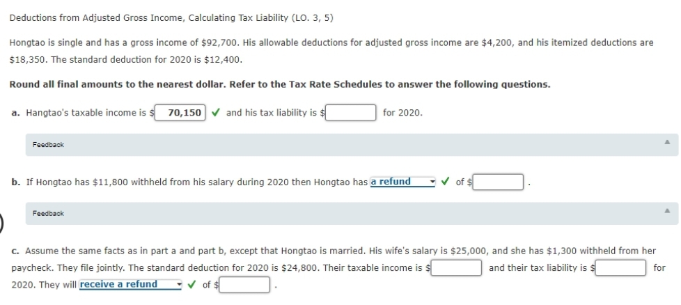 Deductions from Adjusted Gross Income, Calculating Tax Liability (LO. 3, 5)
Hongtao is single and has a gross income of $92,700. His allowable deductions for adjusted gross income are $4,200, and his itemized deductions are
$18,350. The standard deduction for 2020 is $12,400.
Round all final amounts to the nearest dollar. Refer to the Tax Rate Schedules to answer the following questions.
a. Hangtao's taxable income is
70,150 v and his tax liability is $
for 2020.
Feedback
b. If Hongtao has $11,800 withheld from his salary during 2020 then Hongtao has a refund
v of s
Feedback
c. Assume the same facts as in part a and part b, except that Hongtao is married. His wife's salary is $25,000, and she has $1,300 withheld from her
paycheck. They file jointly. The standard deduction for 2020 is $24,800. Their taxable income is
and their tax liability is $
for
2020. They will receive a refund
v of $
