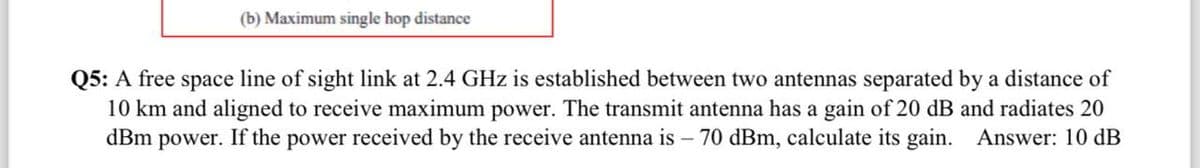 (b) Maximum single hop distance
Q5: A free space line of sight link at 2.4 GHz is established between two antennas separated by a distance of
10 km and aligned to receive maximum power. The transmit antenna has a gain of 20 dB and radiates 20
dBm power. If the power received by the receive antenna is - 70 dBm, calculate its gain. Answer: 10 dB
