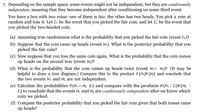7. Depending on the sample space, some events might not be independent, but they are conditionally
independent, meaning that they become independent after conditioning on some third event.
You have a box with two coins: one of them is fair, the other has two heads. You pick a coin at
random and toss it. Let C be the event that you picked the fair coin, and let C2 be the event that
you picked the two-headed coin.
(a) Assuming true randomness what is the probability that you picked the fair coin (event C,)?
(b) Suppose that the coin came up heads (event H). What is the posterior probability that you
picked the fair coin?
(c) Now suppose that you toss the same coin again. What is the probability that the coin comes
up heads on the second toss (event H2)?
(d) What is the probability that the coin comes up heads twice (event Hin H2)? (It may be
helpful to draw a tree diagram.) Compare this to the product P (Hi)P (H2) and conclude that
the two events H1 and H2 are not independent.
(e) Calculate the probabilities P (H1 n Hz Ci) and compare with the products P(H1 | C)P(H2 |
C) to conclude that the events H, and Hz are conditionally independent after we know which
coin we picked.
(f) Compute the posterior probability that you picked the fair coin given that both tosses came
up heads?
