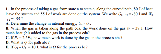 1. In the process of taking a gas from state a to state c, along the curved path, 80 J of heat
leave the system and 55 J of work are done on the system. We write Qa →e= -80 J and Wa
+=-55 J.
A. Determine the change in internal energy, Ua - Uç.
B. When the gas is taken along the path cda, the work done on the gas W= 38 J. How
much heat Q is added to the gas in the process cda?
C. If Pa = 2.5Pa, how much work is done by the gas in the process abc?
D. What is Q for path abc?
E. If Ua - Ub = 10 J, what is Q for the process bc?
