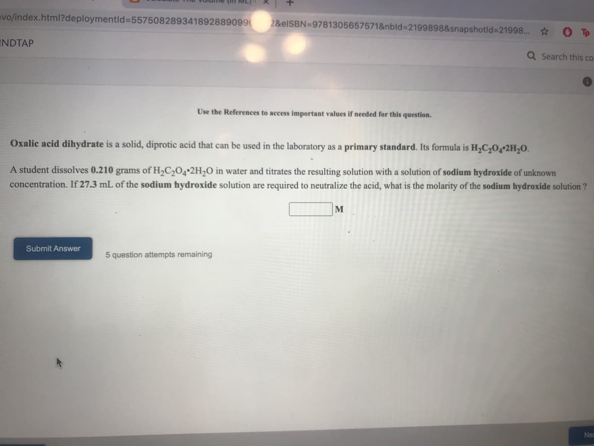 (in ML)
evo/index.html?deploymentld%35575082893418928890996
2&elSBN=9781305657571&nbld%3D2199898&snapshotld%3D21998... *
INDTAP
Q Search this co
Use the References to access important values if needed for this question.
Oxalic acid dihydrate is a solid, diprotic acid that can be used in the laboratory as a primary standard. Its formula is H2C204•2H2O.
A student dissolves 0.210 grams of H,C,O4•2H¬O in water and titrates the resulting solution with a solution of sodium hydroxide of unknown
concentration. If 27.3 mL of the sodium hydroxide solution are required to neutralize the acid, what is the molarity of the sodium hydroxide solution ?
M
Submit Answer
5 question attempts remaining
Ne
