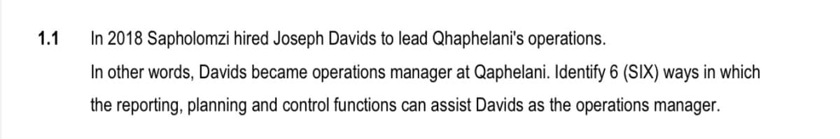 1.1
In 2018 Sapholomzi hired Joseph Davids to lead Qhaphelani's operations.
In other words, Davids became operations manager at Qaphelani. Identify 6 (SIX) ways in which
the reporting, planning and control functions can assist Davids as the operations manager.
