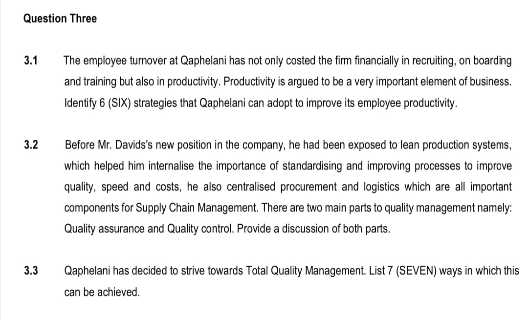 Question Three
3.1
The employee turnover at Qaphelani has not only costed the firm financially in recruiting, on boarding
and training but also in productivity. Productivity is argued to be a very important element of business.
Identify 6 (SIX) strategies that Qaphelani can adopt to improve its employee productivity.
3.2
Before Mr. Davids's new position in the company, he had been exposed to lean production systems,
which helped him internalise the importance of standardising and improving processes to improve
quality, speed and costs, he also centralised procurement and logistics which are all important
components for Supply Chain Management. There are two main parts to quality management namely:
Quality assurance and Quality control. Provide a discussion of both parts.
3.3
Qaphelani has decided to strive towards Total Quality Management. List 7 (SEVEN) ways in which this
can be achieved.
