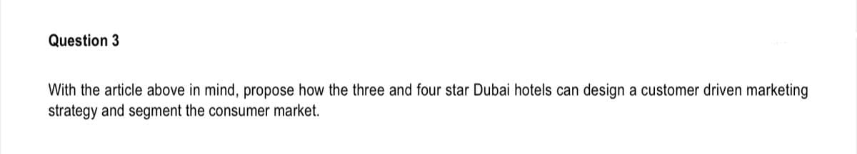 Question 3
With the article above in mind, propose how the three and four star Dubai hotels can design a customer driven marketing
strategy and segment the consumer market.
