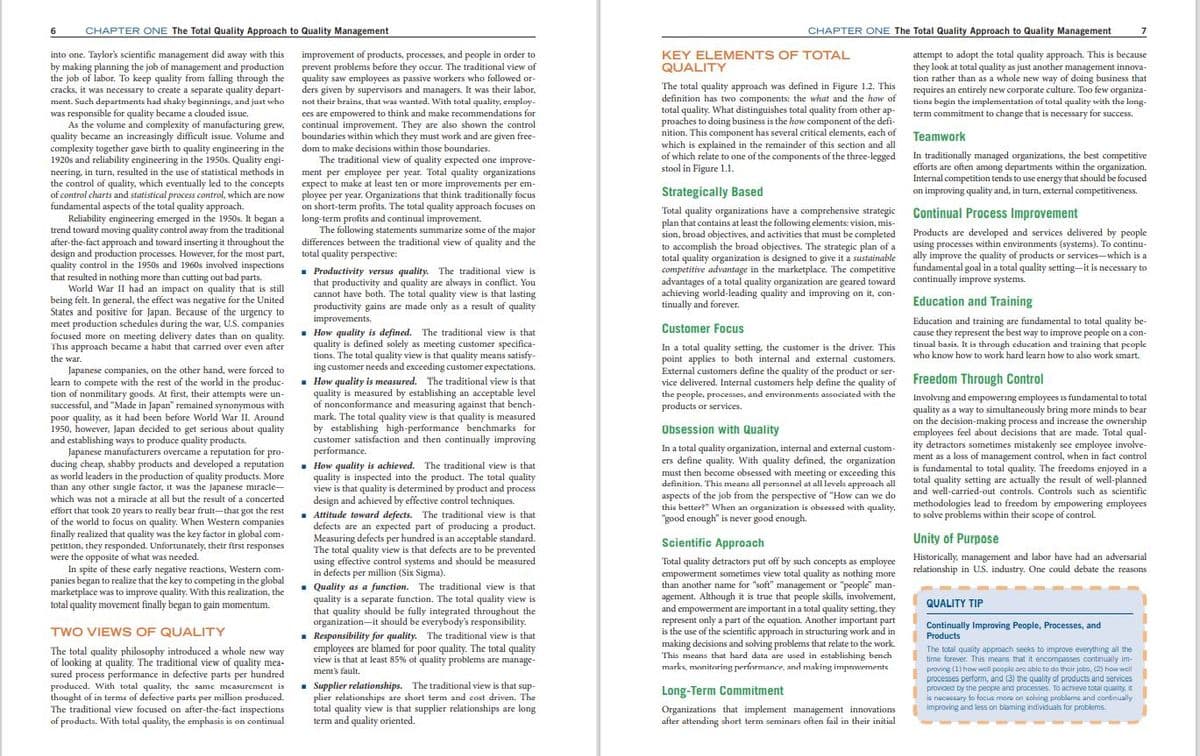 6
CHAPTER ONE The Total Quality Approach to Quality Management
CHAPTER ONE The Total Quality Approach to Quality Management
7
improvement of products, processes, and people in order to
prevent problems before they occur. The traditional view of
attempt to adopt the total quality approach. This is because
they look at total quality as just another management innova-
tion rather than as a whole new way of doing business that
The total quality approach was defined in Figure 1.2. This requires an entirely new corporate culture. Too few organiza-
into one. Taylor's scientific management did away with this
by making planning the job of management and production
the job of labor. To keep quality from falling through the quality saw employees as passive workers who followed or-
cracks, it was necessary to create a separate quality depart-
ment. Such departments had shaky beginnings, and just who
was responsible for quality became a clouded issue.
As the volume and complexity of manufacturing grew,
quality became an increasingly difficult issue. Volume and
complexity together gave birth to quality engineering in the
1920s and reliability engineering in the 1950s. Quality engi-
neering, in turn, resulted in the use of statistical methods in
the control of quality, which eventually led to the concepts
of control charts and statistical process control, which are now
fundamental aspects of the total quality approach.
Reliability engineering emerged in the 1950s. It began a
trend toward moving quality control away from the traditional
after-the-fact approach and toward inserting it throughout the
design and production processes. However, for the most part, total quality perspective:
quality control in the 1950s and 1960s involved inspections . Productivity versus quality. The traditional view is
KEY ELEMENTS OF TOTAL
QUALITY
ders given by supervisors and managers. It was their labor,
not their brains, that was wanted. With total quality, employ-
ees are empowered to think and make recommendations for
continual improvement. They are also shown the control
boundaries within which they must work and are given free-
definition has two components: the what and the how of
total quality. What distinguishes total quality from other ap-
proaches to doing business is the how component of the defi-
nition. This component has several critical elements, each of Teamwork
which is explained in the remainder of this section and all
of which relate to one of the components of the three-legged
stool in Figure 1.1.
tions begin the implementation of total quality with the long-
term commitment to change that is necessary for success.
dom to make decisions within those boundaries.
The traditional view of quality expected one improve-
ment per employee per year. Total quality organizations
expect to make at least ten or more improvements per em-
ployee per year. Organizations that think traditionally focus
on short-term profits. The total quality approach focuses on
long-term profits and continual improvement.
The following statements summarize some of the major
differences between the traditional view of quality and the
In traditionally managed organizations, the best competitive
efforts are often among departments within the organization.
Internal competition tends to use energy that should be focused
on improving quality and, in turn, external competitiveness.
Strategically Based
Total quality organizations have a comprehensive strategic Continual Process Improvement
plan that contains at least the following elements: vision, mis-
sion, broad objectives, and activities that must be completed
to accomplish the broad objectives. The strategic plan of a
total quality organization is designed to give it a sustainable
competitive advantage in the marketplace. The competitive fundamental goal in a total quality setting-it is necessary to
advantages of a total quality organization are geared toward continually improve systems.
achieving world-leading quality and improving on it, con-
tinually and forever.
Products are developed and services delivered by people
using processes within environments (systems). To continu-
ally improve the quality of products or services-which is a
that resulted in nothing more than cutting out bad parts.
World War II had an impact on quality that is still
being felt. In general, the effect was negative for the United
States and positive for Japan. Because of the urgency to
meet production schedules during the war, U.S. companies
focused more on meeting delivery dates than on quality.
This approach became a habit that carried over even after
that productivity and quality are always in conflict. You
cannot have both. The total quality view is that lasting
productivity gains are made only as a result of quality
improvements.
. How quality is defined. The traditional view is that
quality is defined solely as meeting customer specifica-
tions. The total quality view is that quality means satisfy-
ing customer needs and exceeding customer expectations.
Education and Training
Education and training are fundamental to total quality be-
cause they represent the best way to improve people on a con-
tinual basis. It is through education and training that pcople
who know how to work hard learn how to also work smart.
Customer Focus
In a total quality setting, the customer is the driver. This
point applies to both internal and external customers.
External customers define the quality of the product or ser-
vice delivered. Internal customers help define the quality of Freedom Through Control
the people, processes, and environments associated with the
products or services.
the war.
Japanese companies, on the other hand, were forced to
learn to compete with the rest of the world in the produc- . How quality is measured. The traditional view is that
tion of nonmilitary goods. At first, their attempts were un-
successful, and "Made in Japan" remained synonymous with
poor quality, as it had been before World War II. Around
1950, however, Japan decided to get serious about quality
and establishing ways to produce quality products.
Japanese manufacturers overcame a reputation for pro-
ducing cheap, shabby products and developed a reputation
as world leaders in the production of quality products. More
than any other sıngle factor, it was the Japanese miracle-
which was not a miracle at all but the result of a concerted
quality is measured by establishing an acceptable level
of nonconformance and measuring against that bench
mark. The total quality view is that quality is measured
by establishing high-performance benchmarks for
customer satisfaction and then continually improving
performance.
. How quality is achieved. The traditional view is that
quality is inspected into the product. The total quality
view is that quality is determined by product and process
design and achieved by effective control techniques.
Involving and empowering employees is fundamental to total
quality as a way to simultaneously bring more minds to bear
on the decision-making process and increase the ownership
employees feel about decisions that are made. Total qual-
ity detractors sometimes mistakenly see employee involve-
ment as a loss of management control, when in fact control
is fundamental to total quality. The freedoms enjoyed in a
total quality setting are actually the result of well-planned
Obsession with Quality
In a total quality organization, internal and external custom-
ers define quality. With quality defined, the organization
must then become obsessed with meeting or exceeding this
definition. This means all personnel at all levels approach all
aspects of the job from the perspective of "How can we do
this better?" When an organization is obsessed with quality,
"good enough" is never good enough.
and well-carried-out controls. Controls such as scientific
methodologies lead to freedom by empowering employees
to solve problems within their scope of control.
effort that took 20 years to really bear frult-that got the rest
of the world to focus on quality. When Western companies
finally realized that quality was the key factor in global com-
petition, they responded. Unfortunately, their first responses
were the opposite of what was needed.
In spite of these early negative reactions, Western com-
panies began to realize that the key to competing in the global
marketplace was to improve quality. With this realization, the
total quality movement finally began to gain momentum.
Attitude toward defects. The traditional view is that
defects are an expected part of producing a product.
Measuring defects per hundred is an acceptable standard.
The total quality view is that defects are to be prevented
using effective control systems and should be measured
in defects per million (Six Sigma).
. Quality as a function. The traditional view is that
quality is a separate function. The total quality view is
that quality should be fully integrated throughout the
organization-it should be everybody's responsibility.
. Responsibility for quality. The traditional view is that
employees are blamed for poor quality. The total quality
view is that at least 85% of quality problems are manage-
Scientific Approach
Unity of Purpose
Total quality detractors put off by such concepts as employee Historically, management and labor have had an adversarial
empowerment sometimes view total quality as nothing more
than another name for "soft" management or "people" man-
agement. Although it is true that people skills, involvement,
and empowerment are important in a total quality setting, they
represent only a part of the equation. Another important part
is the use of the scientific approach in structuring work and in
making decisions and solving problems that relate to the work.
This means that hard data are used in establishing bench
marks, monitoring performance, and making improvements
relationship in U.S. industry. One could debate the reasons
--- -
QUALITY TIP
Continually Improving People, Processes, and
TWO VIEWS OF QUALITY
Products
The total quality approach seeks to improve everything all the
time forever. This means that it encompasses continually im-
The total quality philosophy introduced a whole new way
of looking at quality. The traditional view of quality mea-
sured process performance in defective parts per hundred
produced. With total quality, the same measurement is
thought of in terms of defective parts per million produced.
The traditional view focused on after-the-fact inspections
of products. With total quality, the emphasis is on continual
proving (1) how woll poople ora able to do thoir jobo, (2) how wcll
processes perform, and (3) the quality af products and services
provided by tne peopie and processes. To achieve total quality, it
is nacassary to focus moro on solving problams and continually
improving and less on blaming individuals for problems.
ment's fault.
- Supplier relationships. The traditional view is that sup-
plier relationships are short term and cost driven. The
total quality view is that supplier relationships are long
term and quality oriented.
Long-Term Commitment
Organizations that implement management innovations
after attending short term seminars often fail in their initial
