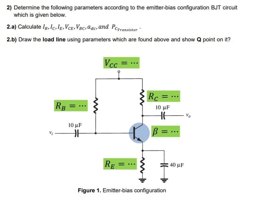 2) Determine the following parameters according to the emitter-bias configuration BJT circuit
which is given below.
2.a) Calculate IB, Ic,lE,VcE,VBC, adc, and PcTransistor
2.b) Draw the load line using parameters which are found above and show Q point on it?
Vcc
Rc
RB =
10 μF
10 μ
B =
RE
40 μF
Figure 1. Emitter-bias configuration
