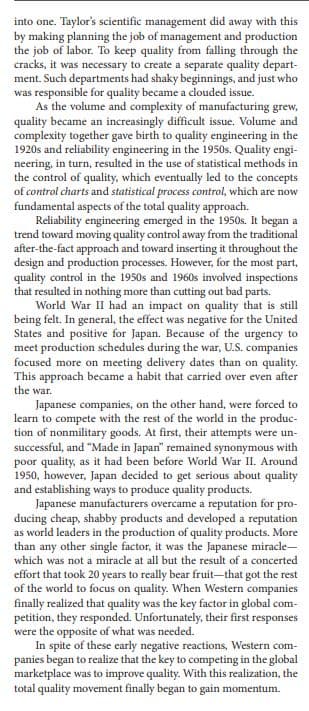 into one. Taylor's scientific management did away with this
by making planning the job of management and production
the job of labor. To keep quality from falling through the
cracks, it was necessary to create a separate quality depart-
ment. Such departments had shaky beginnings, and just who
was responsible for quality became a clouded issue.
As the volume and complexity of manufacturing grew,
quality became an increasingly difficult issue. Volume and
complexity together gave birth to quality engineering in the
1920s and reliability engineering in the 1950s. Quality engi-
neering, in turn, resulted in the use of statistical methods in
the control of quality, which eventually led to the concepts
of control charts and statistical process control, which are now
fundamental aspects of the total quality approach.
Reliability engineering emerged in the 1950s. It began a
trend toward moving quality control away from the traditional
after-the-fact approach and toward inserting it throughout the
design and production processes. However, for the most part,
quality control in the 1950s and 1960s involved inspections
that resulted in nothing more than cutting out bad parts.
World War II had an impact on quality that is still
being felt. In general, the effect was negative for the United
States and positive for Japan. Because of the urgency to
meet production schedules during the war, U.S. companies
focused more on meeting delivery dates than on quality.
This approach became a habit that carried over even after
the war.
Japanese companies, on the other hand, were forced to
learn to compete with the rest of the world in the produc-
tion of nonmilitary goods. At first, their attempts were un-
successful, and "Made in Japan" remained synonymous with
poor quality, as it had been before World War II. Around
1950, however, Japan decided to get serious about quality
and establishing ways to produce quality products.
Japanese manufacturers overcame a reputation for pro-
ducing cheap, shabby products and developed a reputation
as world leaders in the production of quality products. More
than any other single factor, it was the Japanese miracle-
which was not a miracle at all but the result of a concerted
effort that took 20 years to really bear fruit-that got the rest
of the world to focus on quality. When Western companies
finally realized that quality was the key factor in global com-
petition, they responded. Unfortunately, their first responses
were the opposite of what was needed.
In spite of these early negative reactions, Western com-
panies began to realize that the key to competing in the global
marketplace was to improve quality. With this realization, the
total quality movement finally began to gain momentum.
