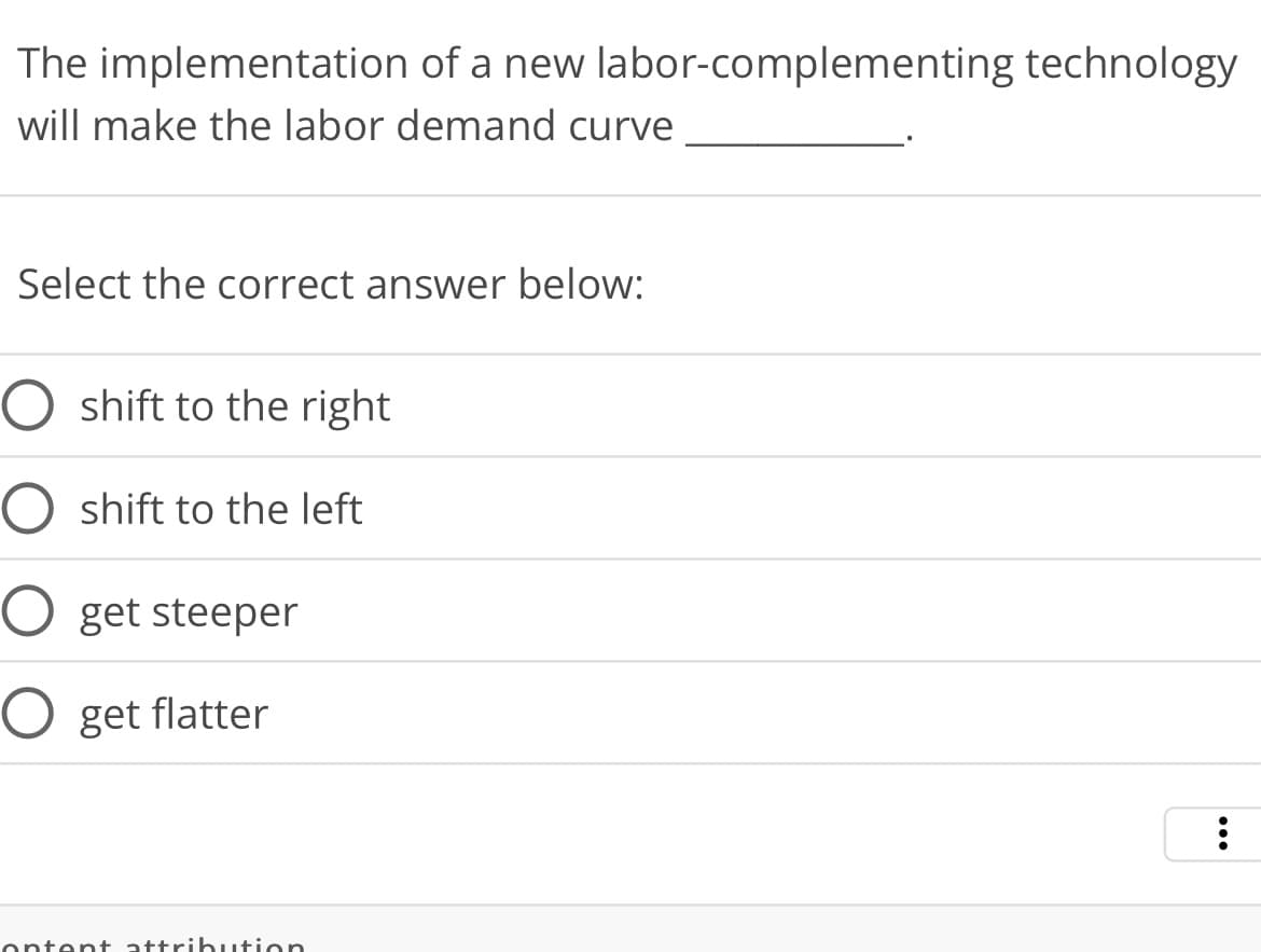 The implementation of a new labor-complementing technology
will make the labor demand curve
Select the correct answer below:
shift to the right
shift to the left
O get steeper
O get flatter
ontent attribution
: