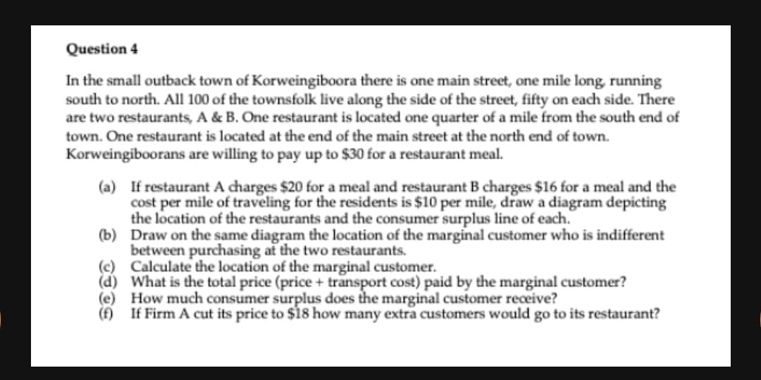 Question 4
In the small outback town of Korweingiboora there is one main street, one mile long, running
south to north. All 100 of the townsfolk live along the side of the street, fifty on each side. There
are two restaurants, A & B. One restaurant is located one quarter of a mile from the south end of
town. One restaurant is located at the end of the main street at the north end of town.
Korweingiboorans are willing to pay up to $30 for a restaurant meal.
(a) If restaurant A charges $20 for a meal and restaurant B charges $16 for a meal and the
cost per mile of traveling for the residents is $10 per mile, draw a diagram depicting
the location of the restaurants and the consumer surplus line of each.
(b) Draw on the same diagram the location of the marginal customer who is indifferent
between purchasing at the two restaurants.
(c) Calculate the location of the marginal customer.
(d) What is the total price (price + transport cost) paid by the marginal customer?
(e) How much consumer surplus does the marginal customer receive?
(f) If Firm A cut its price to $18 how many extra customers would go to its restaurant?
