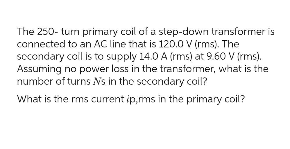 The 250- turn primary coil of a step-down transformer is
connected to an AC line that is 120.0 V (rms). The
secondary coil is to supply 14.0 A (rms) at 9.60 V (rms).
Assuming no power loss in the transformer, what is the
number of turns Ns in the secondary coil?
What is the rms current ip,rms in the primary coil?