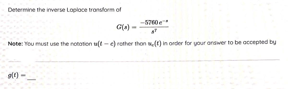 Determine the inverse Laplace transform of
-5760 e-⁹
87
Note: You must use the notation u(t - c) rather than u(t) in order for your answer to be accepted by
g(t)
=
G(s)
=
