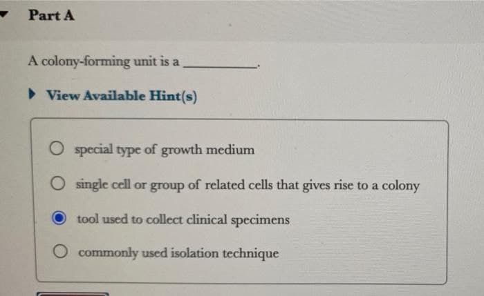 Part A
A colony-forming unit is a
► View Available Hint(s)
O special type of growth medium
O single cell or group of related cells that gives rise to a colony
tool used to collect clinical specimens
commonly used isolation technique