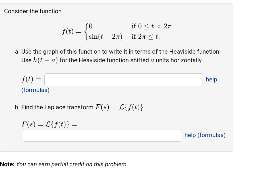 Consider the function
f(t) = { sin(t
f(t) =
(formulas)
sin(t - 2π)
a. Use the graph of this function to write it in terms of the Heaviside function.
Use h(t - a) for the Heaviside function shifted a units horizontally.
if 0 < t < 2π
if 2π ≤t.
b. Find the Laplace transform F(s) = L{f(t)}.
F(s) = L{f(t)} =
Note: You can earn partial credit on this problem.
help
help (formulas)
