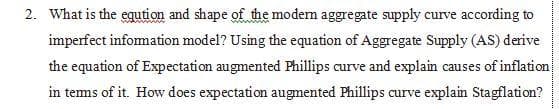 2. What is the eqution and shape of the modem aggregate supply curve according to
imperfect infomation model? Using the equation of Aggregate Supply (AS) derive
the equation of Expectation augmented Phillips curve and explain causes of inflation
in tems of it. How does expectation augmented Phillips curve explain Stagflation?
