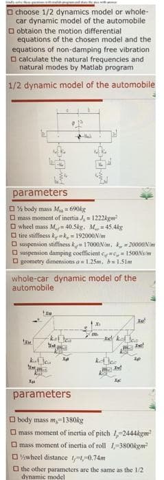O choose 1/2 dynamics model or whole-
car dynamic model of the automobile
O obtaion the motion differential
equations of the chosen model and the
equations of non-damping free vibration
O calculate the natural frequencies and
natural modes by Matlab program
1/2 dynamic model of the automobile
parameters
O% body mass M 690kg
O mass moment of inertia J, = 1222kgm
O wheel mass M= 40.5kg. M= 45.4kg
O tire stiffness k =k, - 192000N/m
O sispension stiffness ky 17000N/m. k, =2000ONim
O suspension damping coefficient c c, = 1500Ns/m
O geometry dimensions a= 1.25m, b= 1.51m
whole-car dynamic model of the
automobile
Xe
kater
el kel lee
kal te
parameters
O body mass m,-1380kg
O mass moment of inertia of pitch 1,-2444kgm
O mass moment of inertia of roll 1,-3800kgm
O Viwheel distance t-0.74m
O the other parameters are the same as the l/2
dynamic model
