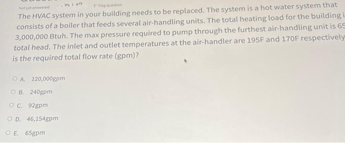 Not yet answered
rflag question
The HVAC system in your building needs to be replaced. The system is a hot water system that
consists of a boiler that feeds several air-handling units. The total heating load for the building i
3,000,000 Btuh. The max pressure required to pump through the furthest air-handling unit is 65
total head. The inlet and outlet temperatures at the air-handler are 195F and 170F respectively
is the required total flow rate (gpm)?
OA. 120,000gpmi
OB. 240gpm
OC. 92gpm
OD. 46,154gpm
DE. 65gpm
