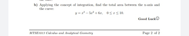 b) Applying the concept of integration, find the total area between the x-axis and
the curve:
y = r' - 5x + 6r, 0<IS 10.
Good Lucke
MTSE1013 Calculus and Analytical Geometry
Page 2 of 2

