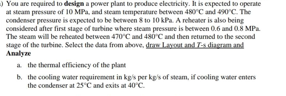 ) You are required to design a power plant to produce electricity. It is expected to operate
at steam pressure of 10 MPa, and steam temperature between 480°C and 490°C. The
condenser pressure is expected to be between 8 to 10 kPa. A reheater is also being
considered after first stage of turbine where steam pressure is between 0.6 and 0.8 MPa.
The steam will be reheated between 470°C and 480°C and then returned to the second
stage of the turbine. Select the data from above, draw Layout and T-s diagram and
Analyze
a. the thermal efficiency of the plant
b. the cooling water requirement in kg/s per kg/s of steam, if cooling water enters
the condenser at 25°C and exits at 40°C.
