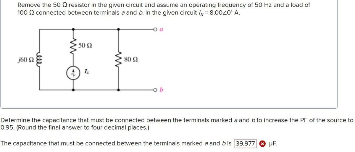Remove the 50 Q resistor in the given circuit and assume an operating frequency of 50 Hz and a load of
100 connected between terminals a and b. In the given circuit /x=8.0020° A.
j600
ell
ww
• 50 Ω
80 Ω
Ix
oa
b
Determine the capacitance that must be connected between the terminals marked a and b to increase the PF of the source to
0.95. (Round the final answer to four decimal places.)
The capacitance that must be connected between the terminals marked a and b is 39.977
PF.
