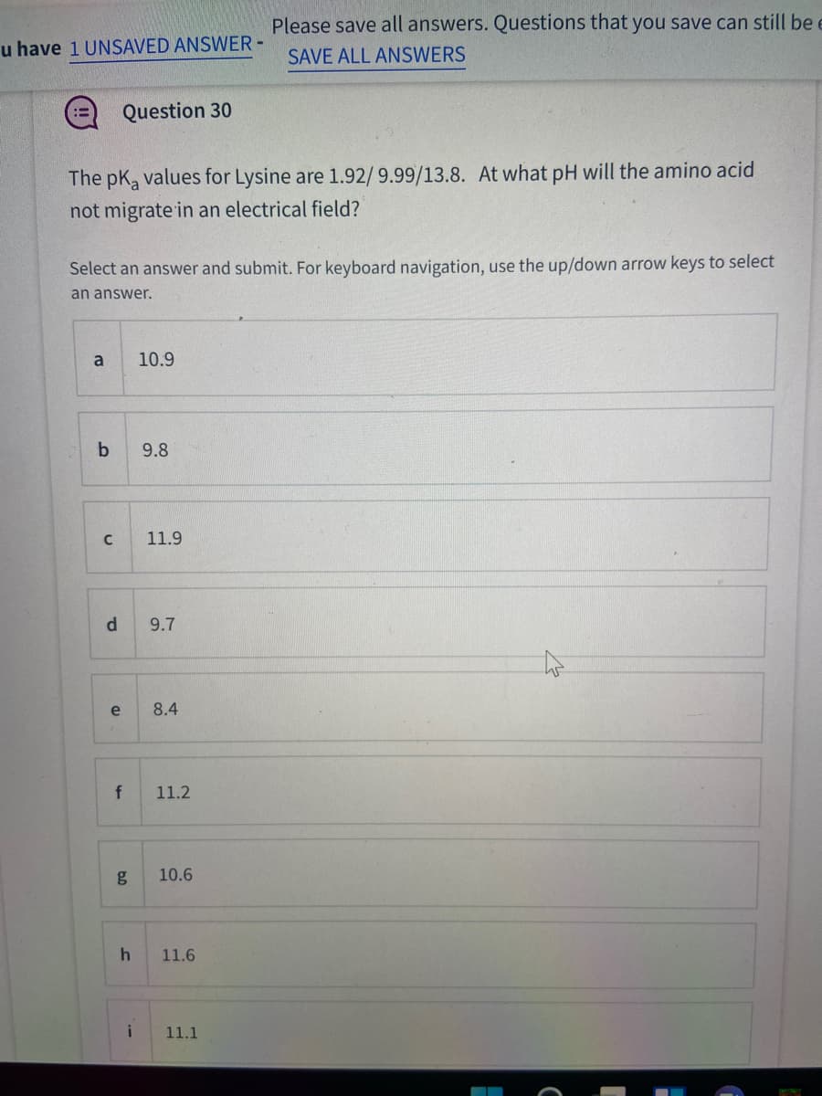 Please save all answers. Questions that you save can still be e
u have 1 UNSAVED ANSWER-
SAVE ALL ANSWERS
Question 30
The pK, values for Lysine are 1.92/9.99/13.8. At what pH will the amino acid
not migrate in an electrical field?
Select an answer and submit. For keyboard navigation, use the up/down arrow keys to select
an answer.
a
10.9
9.8
11.9
9.7
e
8.4
f
11.2
g
10.6
11.6
11.1
