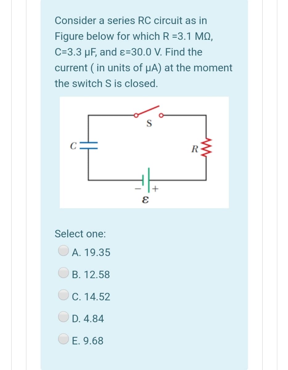 Consider a series RC circuit as in
Figure below for which R =3.1 MQ,
C=3.3 µF, and ɛ=30.0 V. Find the
current ( in units of µA) at the moment
the switch S is closed.
R
Select one:
A. 19.35
O B. 12.58
OC. 14.52
D. 4.84
E. 9.68
