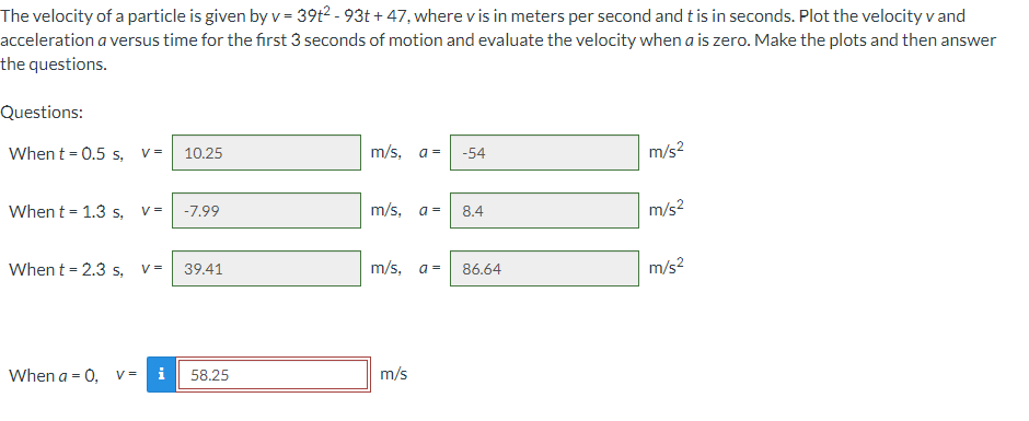The velocity of a particle is given by v = 39t2-93t+ 47, where v is in meters per second and t is in seconds. Plot the velocity v and
acceleration a versus time for the first 3 seconds of motion and evaluate the velocity when a is zero. Make the plots and then answer
the questions.
Questions:
When t = 0.5 s, V = 10.25
m/s, a=
-54
m/s²
When t = 1.3 s,
V=
-7.99
m/s, a =
8.4
m/s²
When t = 2.3 s, V= 39.41
m/s, a =
86.64
m/s²
When a = 0, V= i
58.25
m/s