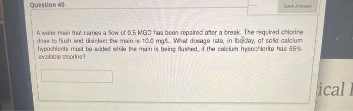 Question 40
Save Answer
A water main that carries a flow of 0.5 MGD has been repaired after a break. The required chlorine
dose to flush and disinfect the main is 10.0 mg/L. What dosage rate, in Ibs/day, of solid calcium
hypochlorite must be added while the main is being flushed, if the calcium hypochlorite has 65%
available chlorine?
ical
