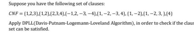 Suppose you have the following set of clauses:
CNF = {1,2,3},{1,2},(2,3,4},{-1,2, -3, -4},{1,-2, -3, 4), {1,-2},{1, -2, 3, },{4}
Apply DPLL(Davis-Putnam-Logemann-Loveland Algorithm), in order to check if the claus
set can be satisfied.
