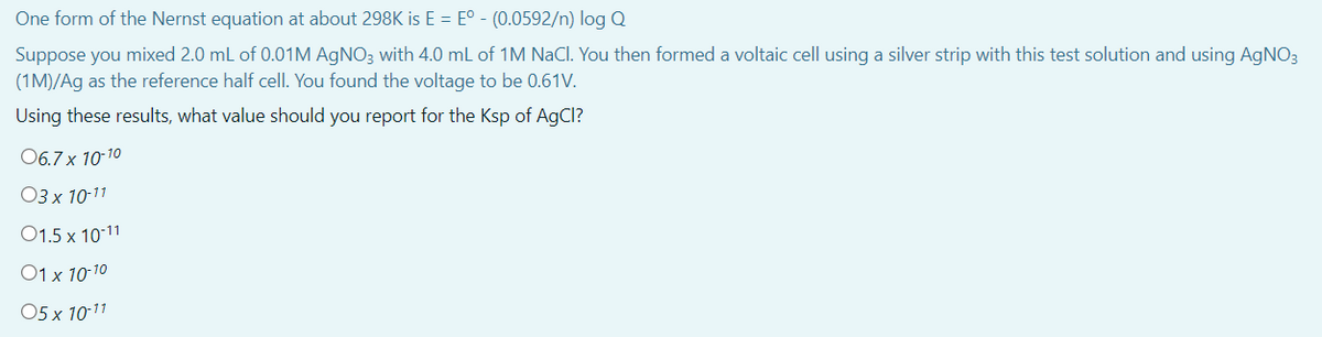 One form of the Nernst equation at about 298K is E = E° - (0.0592/n) log Q
Suppose you mixed 2.0 mL of 0.01M AGNO3 with 4.0 mL of 1M NaCl. You then formed a voltaic cell using a silver strip with this test solution and using AGNO3
(1M)/Ag as the reference half cell. You found the voltage to be 0.61V.
Using these results, what value should you report for the Ksp of AgCl?
06.7 x 10-10
ОЗх 10-11
01.5 x 10-11
O1 x 10-10
05 x 10-11

