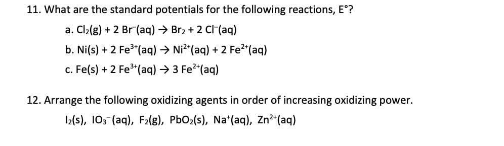 11. What are the standard potentials for the following reactions, E°?
a. Cl2(g) + 2 Br (aq)→ Br2 + 2 Cl(aq)
b. Ni(s) + 2 Fe*(aq) → Ni?*(aq) + 2 Fe*(aq)
c. Fe(s) + 2 Fe (aq)→3 Fe2 (aq)
12. Arrange the following oxidizing agents in order of increasing oxidizing power.
I2(s), 103 (aq), F2lg), PbO2(s), Na*(aq), Zn?*(aq)
