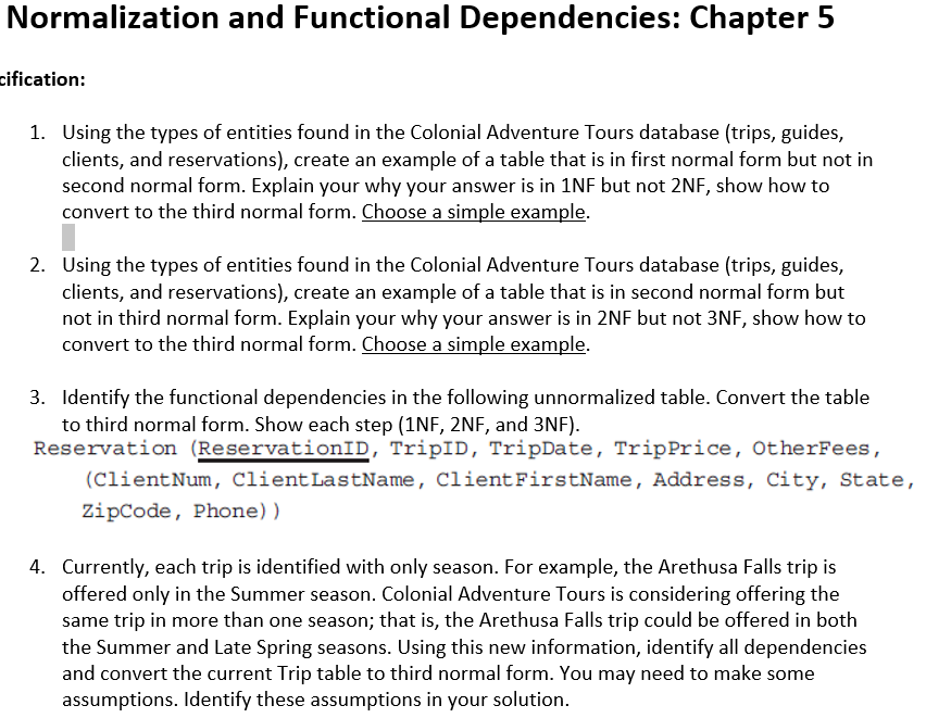 Normalization and Functional Dependencies: Chapter 5
cification:
1. Using the types of entities found in the Colonial Adventure Tours database (trips, guides,
clients, and reservations), create an example of a table that is in first normal form but not in
second normal form. Explain your why your answer is in 1NF but not 2NF, show how to
convert to the third normal form. Choose a simple example.
2. Using the types of entities found in the Colonial Adventure Tours database (trips, guides,
clients, and reservations), create an example of a table that is in second normal form but
not in third normal form. Explain your why your answer is in 2NF but not 3NF, show how to
convert to the third normal form. Choose a simple example.
3. Identify the functional dependencies in the following unnormalized table. Convert the table
to third normal form. Show each step (1NF, 2NF, and 3NF).
Reservation (ReservationID, TripID, TripDate, TripPrice, OtherFees,
(ClientNum, ClientLastName, Client FirstName, Address, City, State,
ZipCode, Phone))
4. Currently, each trip is identified with only season. For example, the Arethusa Falls trip is
offered only in the Summer season. Colonial Adventure Tours is considering offering the
same trip in more than one season; that is, the Arethusa Falls trip could be offered in both
the Summer and Late Spring seasons. Using this new information, identify all dependencies
and convert the current Trip table to third normal form. You may need to make some
assumptions. Identify these assumptions in your solution.
