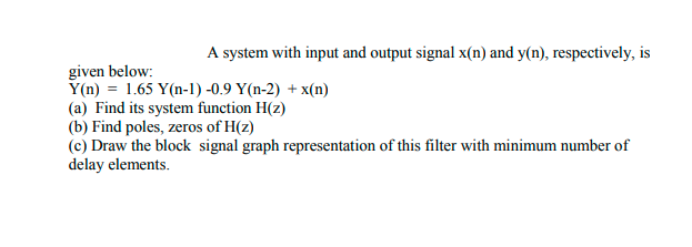 A system with input and output signal x(n) and y(n), respectively, is
given below:
Y(n) = 1.65 Y(n-1) -0.9 Y(n-2) + x(n)
(a) Find its system function H(z)
(b) Find poles, zeros of H(z)
(c) Draw the block signal graph representation of this filter with minimum number of
delay elements.
