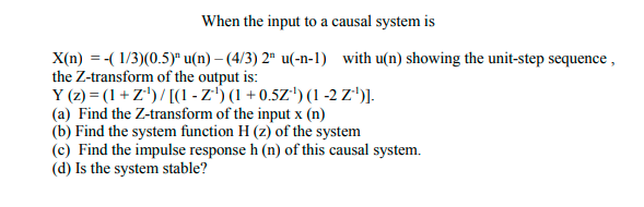 When the input to a causal system is
X(n) = -( 1/3)(0.5)* u(n) – (4/3) 2ª u(-n-1) with u(n) showing the unit-step sequence ,
the Z-transform of the output is:
Y (z) = (1+ Z')/ [(1 - z') (1 + 0.5Z') (1 -2 z')].
(a) Find the Z-transform of the input x (n)
(b) Find the system function H (z) of the system
(c) Find the impulse response h (n) of this causal system.
(d) Is the system stable?
