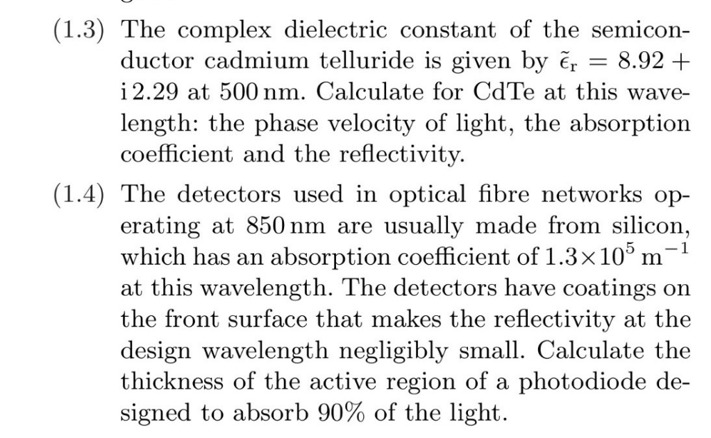 (1.3) The complex dielectric constant of the semicon-
8.92 +
ductor cadmium telluride is given by er
i 2.29 at 500 nm. Calculate for CdTe at this wave-
length: the phase velocity of light, the absorption
coefficient and the reflectivity.
(1.4) The detectors used in optical fibre networks op-
erating at 850 nm are usually made from silicon,
which has an absorption coefficient of 1.3×105 m¯¹
at this wavelength. The detectors have coatings on
the front surface that makes the reflectivity at the
design wavelength negligibly small. Calculate the
thickness of the active region of a photodiode de-
signed to absorb 90% of the light.