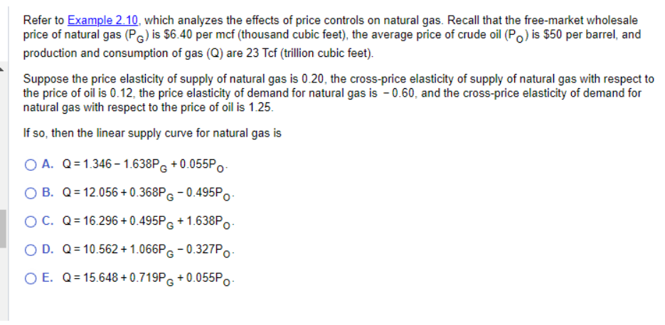 Refer to Example 2.10, which analyzes the effects of price controls on natural gas. Recall that the free-market wholesale
price of natural gas (PG) is $6.40 per mcf (thousand cubic feet), the average price of crude oil (Po) is $50 per barrel, and
production and consumption of gas (Q) are 23 Tcf (trillion cubic feet).
Suppose the price elasticity of supply of natural gas is 0.20, the cross-price elasticity of supply of natural gas with respect to
the price of oil is 0.12, the price elasticity of demand for natural gas is -0.60, and the cross-price elasticity of demand for
natural gas with respect to the price of oil is 1.25.
If so, then the linear supply curve for natural gas is
OA. Q=1.346-1.638PG +0.055PO
B. Q=12.056+0.368PG -0.495PO-
O C. Q=16.296 +0.495P + 1.638Po
O D. Q=10.562 +1.066PG-0.327Po
O E. Q=15.648+0.719P+0.055Po