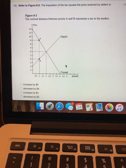 13) Refer to Figure 8-2. The imposition of the tax causes the price received by sellers to
Figure 8-2
The vertical distance between points A and B represents a tax in the market.
000
↑ Price
12
11+
10-
Supply
9
2-
1-
Demand
05 1 15 2 25 3 35 4 455
increase by $5.
decrease by $4.
increase by $3.
decrease by $2.
esc
F1
F2
-
1
@
2
2
OCT
24
80
F3
000
OOO
F4
F5
(2
#3
#
$
64
%
A
5