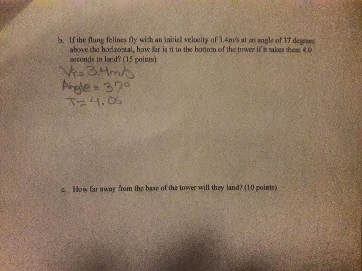 b. If the flung felines fly with an initial velocity of 3.4m/s at an angle of 37 degrees
above the horizontal, how far is it to the bottom of the tower if it takes them 4.0
seconds to land? (15 points)
34m/
Angle 370
Ta4.05
c. How far away from the base of the tower will they land? (10 points).
