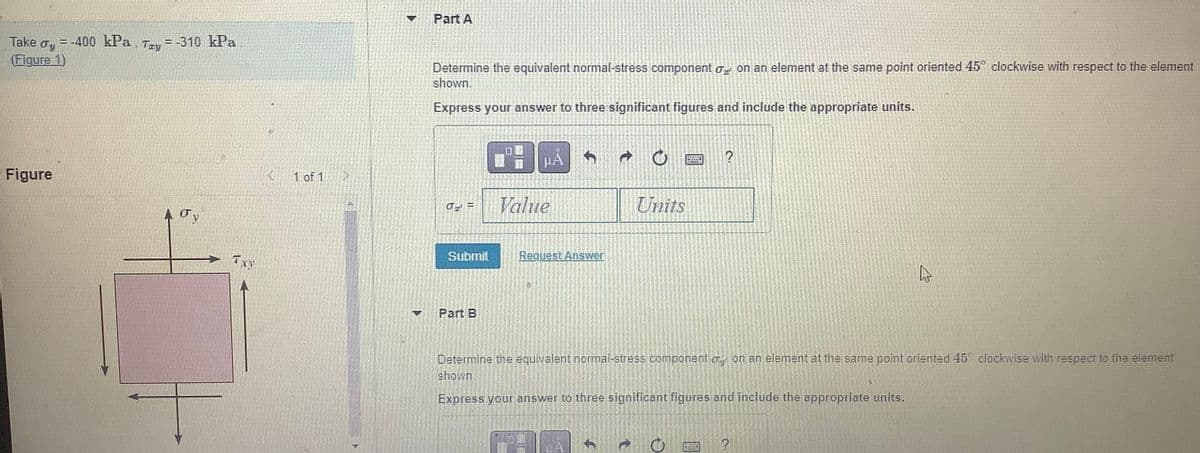 Take
Jy
(Figure 1)
= -400 kPa.
Figure
= -310 kPa.
Tay=
Oy
TxY
1 of 1
177
Part A
Determine the equivalent normal-stress component on an element at the same point oriented 45° clockwise with respect to the element
shown.
Express your answer to three significant figures and include the appropriate units.
J =
Submit
Part B
0
HA
Value
Request Answer
t
C
Units
Determine the equivalent normal-stress component on an element at the same point oriented 45° clockwise with respect to the element
shown.
Express your answer to three significant figures and include the appropriate units.
Q
?
Sed
چارے
?
