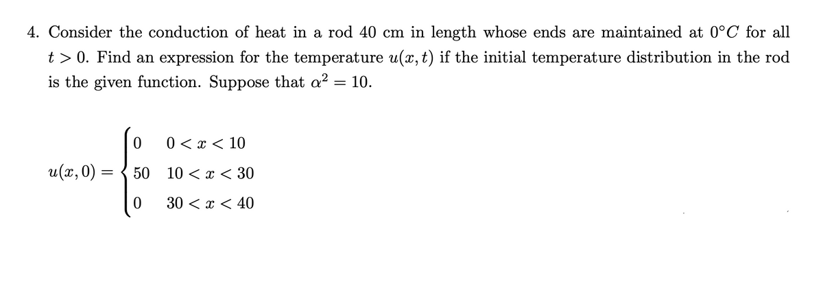 4. Consider the conduction of heat in a rod 40 cm in length whose ends are maintained at 0°C for all
t> 0. Find an expression for the temperature u(x, t) if the initial temperature distribution in the rod
is the given function. Suppose that a² = 10.
u(x, 0) =
0 0 < x < 10
50
10 < x < 30
0
30 < x < 40
