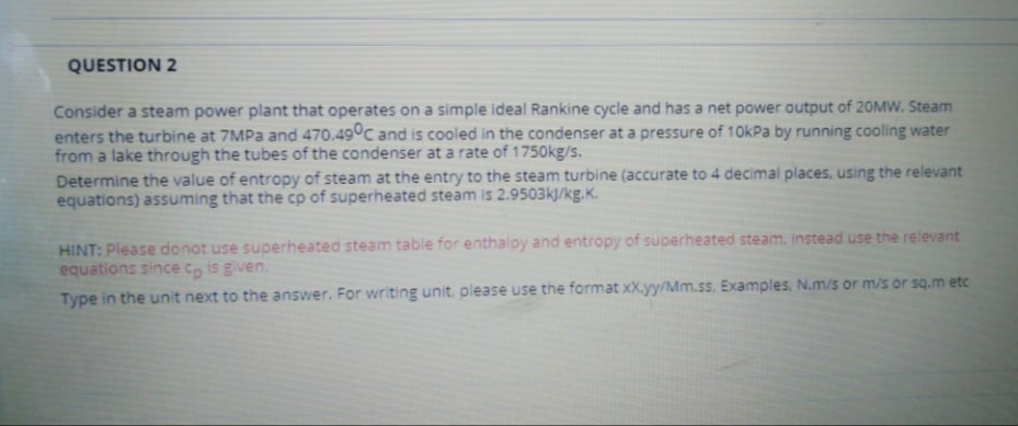 QUESTION 2
Consider a steam power plant that operates on a simple ideal Rankine cycle and has a net power output of 20MW. Steam
enters the turbine at 7MPA and 470.49°C and is cooled in the condenser at a pressure of 10kPa by running cooling water
from a lake through the tubes of the condenser at a rate of 1750kg/s.
Determine the value of entropy of steam at the entry to the steam turbine (accurate to 4 decimal places, using the relevant
equations) assuming that the cp of superheated steam is 2.9503k/kg.K.
HINT: Please donot use superheated steam table for enthalopy and entropy of superheated steam, instead use the relevant
equations since Co is given.
Type in the unit next to the answer. For writing unit, please use the format xX.yy/Mm.ss. Examples, N.m/s or m/s or sq.m etc

