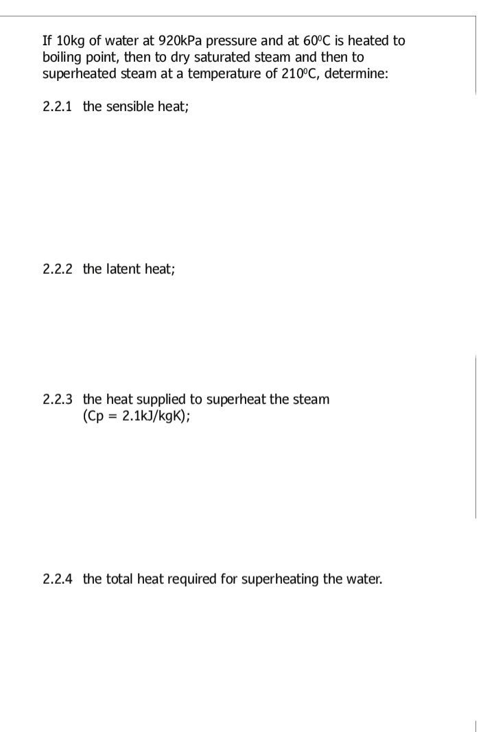 If 10kg of water at 920kPa pressure and at 60°C is heated to
boiling point, then to dry saturated steam and then to
superheated steam at a temperature of 210°C, determine:
2.2.1 the sensible heat;
2.2.2 the latent heat;
2.2.3 the heat supplied to superheat the steam
(Cp = 2.1kJ/kgK);
2.2.4 the total heat required for superheating the water.

