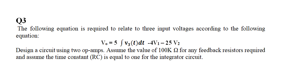 Q3
The following equation is required to relate to three input voltages according to the following
equation:
V. = 5 f V3 (t)dt -4V1– 25 V2
Design a circuit using two op-amps. Assume the value of 100K N for any feedback resistors required
and assume the time constant (RC) is equal to one for the integrator circuit.
