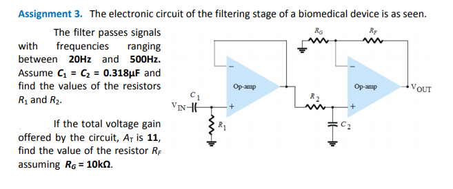 Assignment 3. The electronic circuit of the filtering stage of a biomedical device is as seen.
Ro
Rp
The filter passes signals
frequencies
with
ranging
between 20HZ and 500HZ.
Assume C = C2 = 0.318µF and
find the values of the resistors
Op-amp
Op-amp
VOUT
Rị and R2.
R2
VINHH
+
If the total voltage gain
offered by the circuit, A, is 11,
find the value of the resistor RF
R1
assuming RG = 10kN.
