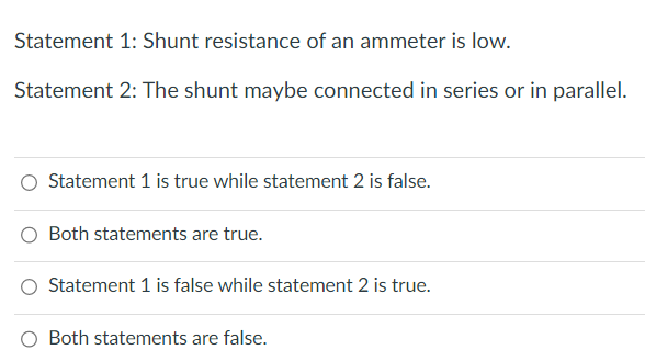 Statement 1: Shunt resistance of an ammeter is low.
Statement 2: The shunt maybe connected in series or in parallel.
Statement 1 is true while statement 2 is false.
Both statements are true.
Statement 1 is false while statement 2 is true.
Both statements are false.