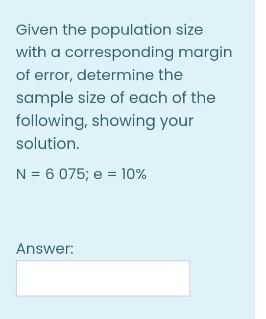 Given the population size
with a corresponding margin
of error, determine the
sample size of each of the
following, showing your
solution.
N = 6 075; e = 10%
Answer:
