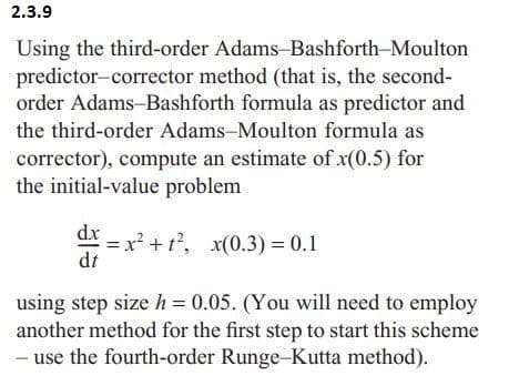 2.3.9
Using the third-order Adams-Bashforth-Moulton
predictor-corrector method (that is, the second-
order Adams-Bashforth formula as predictor and
the third-order Adams-Moulton formula as
corrector), compute an estimate of x(0.5) for
the initial-value problem
dx
= x² + t², x(0.3) = 0.1
dt
using step size h = 0.05. (You will need to employ
another method for the first step to start this scheme
- use the fourth-order Runge-Kutta method).
