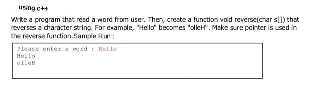 using c++
Write a program that read a word from user. Then, create a function void reverse(char s[]) that
reverses a character string. For example, "Hello" becomes "olleH". Make sure pointer is used in
the reverse function.Sample Run :
Please enter a word :
Hello
Hello
olleH
